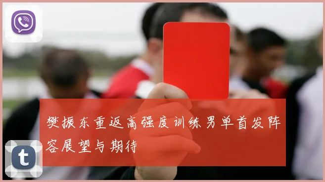 樊振东重返高强度训练男单首发阵容展望与期待