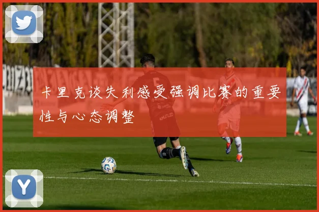 卡里克谈失利感受强调比赛的重要性与心态调整